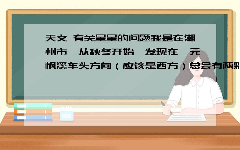 天文 有关星星的问题我是在潮州市,从秋冬开始,发现在奎元枫溪车头方向（应该是西方）总会有两颗星特别亮,好象连成一条大概七八十度的斜线,最近发现这两颗星之间的距离缩短了一半,接