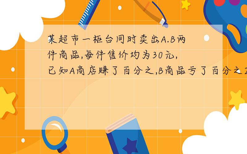 某超市一柜台同时卖出A.B两件商品,每件售价均为30元,已知A商店赚了百分之,B商品亏了百分之20,这个柜台卖出这两件商品总计是亏了还是赚了?为什么?最好把过程也说出来