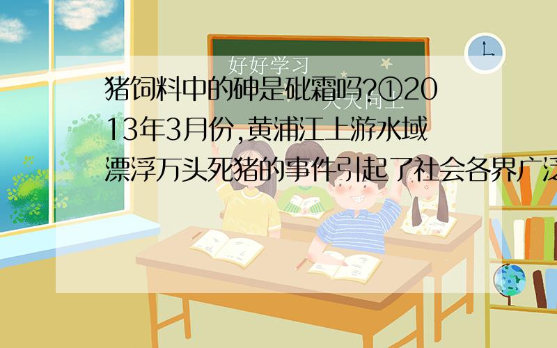 猪饲料中的砷是砒霜吗?①2013年3月份,黄浦江上游水域漂浮万头死猪的事件引起了社会各界广泛关注.网络