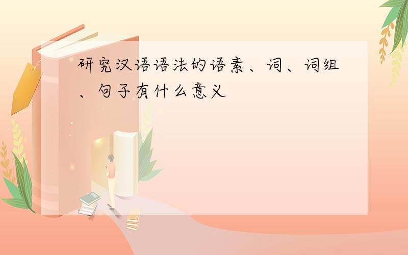 研究汉语语法的语素、词、词组、句子有什么意义