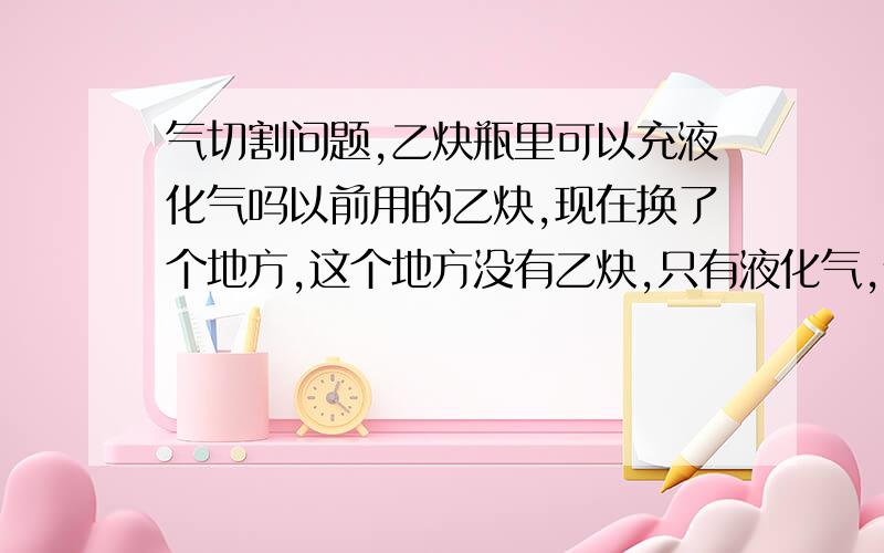 气切割问题,乙炔瓶里可以充液化气吗以前用的乙炔,现在换了个地方,这个地方没有乙炔,只有液化气,请问可以用乙炔瓶去充液化气吗?