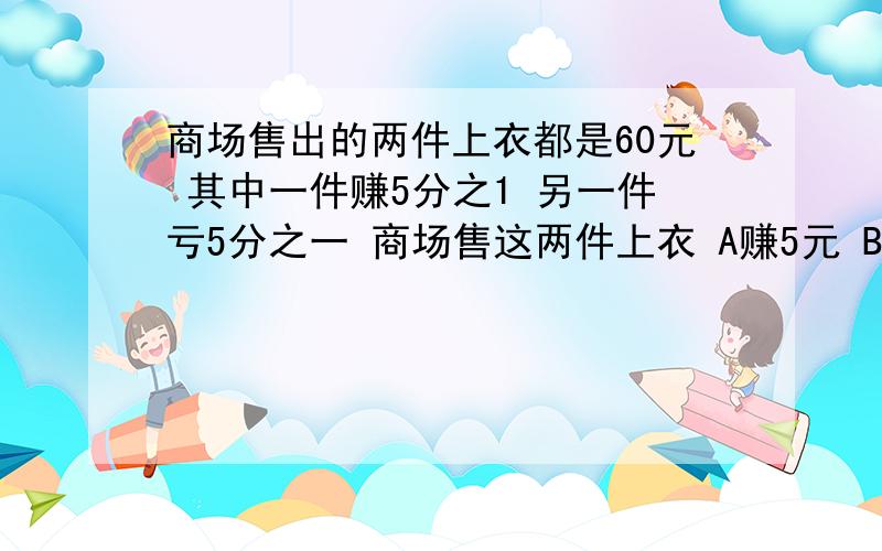 商场售出的两件上衣都是60元 其中一件赚5分之1 另一件亏5分之一 商场售这两件上衣 A赚5元 B亏5元 C不亏不