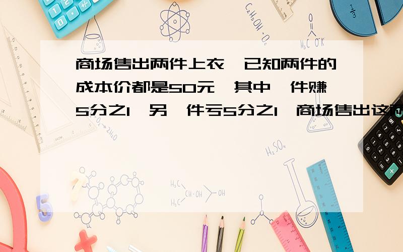 商场售出两件上衣,已知两件的成本价都是50元,其中一件赚5分之1,另一件亏5分之1,商场售出这两件上衣是是赚还是亏