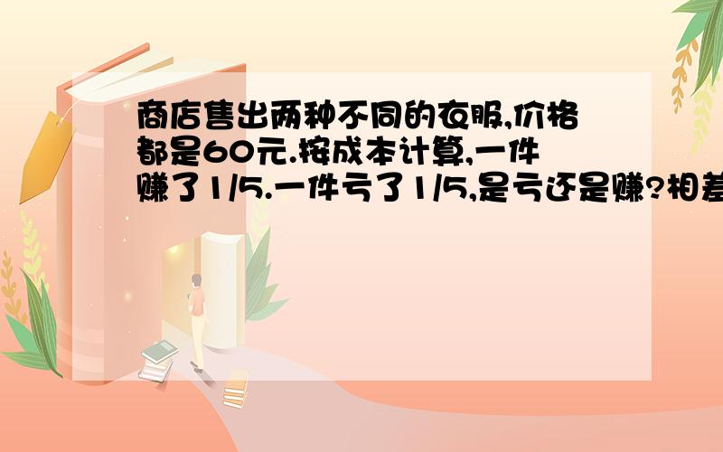 商店售出两种不同的衣服,价格都是60元.按成本计算,一件赚了1/5.一件亏了1/5,是亏还是赚?相差多少元