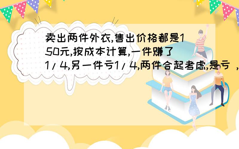 卖出两件外衣,售出价格都是150元,按成本计算,一件赚了1/4,另一件亏1/4,两件合起考虑,是亏 ,是赚?有助于回答者给出准确的答案