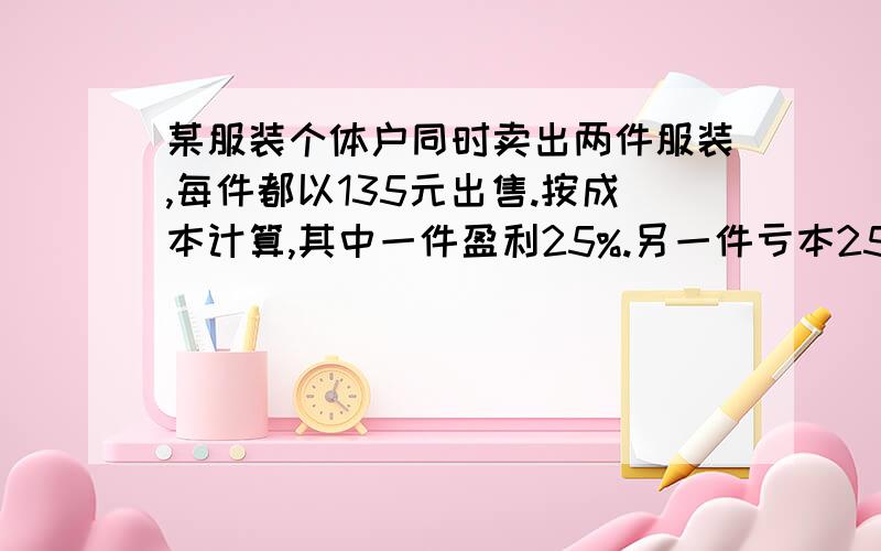 某服装个体户同时卖出两件服装,每件都以135元出售.按成本计算,其中一件盈利25%.另一件亏本25%.若将题某服装个体户同时卖出两件服装,每件都以135元出售.按成本计算,其中一件盈利25%.另一件