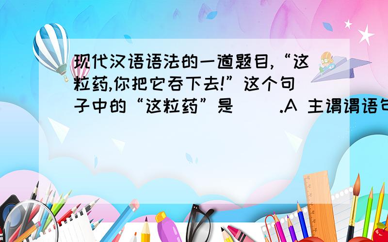 现代汉语语法的一道题目,“这粒药,你把它吞下去!”这个句子中的“这粒药”是（ ）.A 主谓谓语句的大主语   B前置的宾语 C 外位语      D 独立语 请问这题答案选什么?还有理由.苏州,我知道