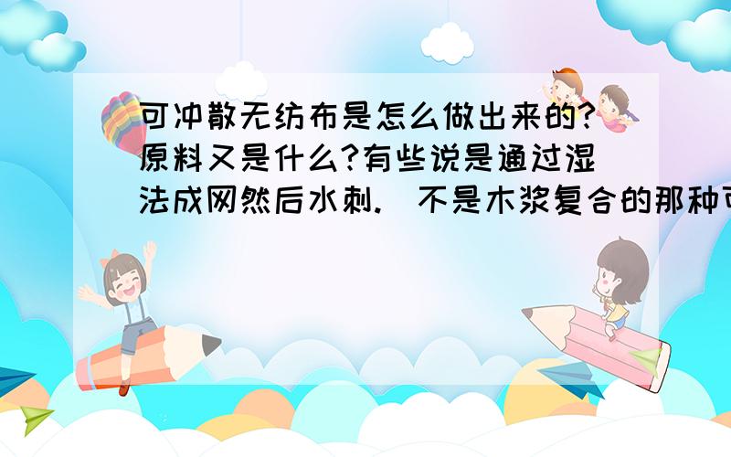 可冲散无纺布是怎么做出来的?原料又是什么?有些说是通过湿法成网然后水刺.（不是木浆复合的那种可冲散）