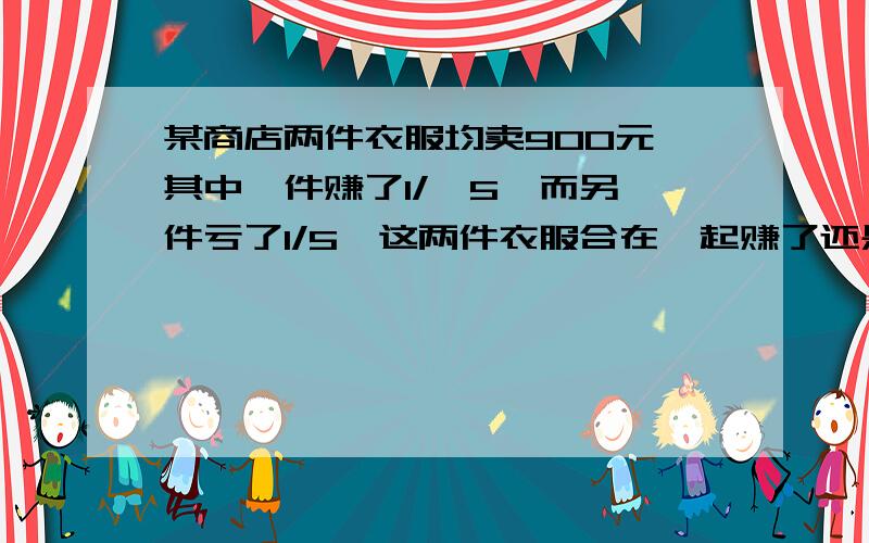 某商店两件衣服均卖900元,其中一件赚了1/,5,而另一件亏了1/5,这两件衣服合在一起赚了还是亏?赚或亏了多少元?请求出赚或亏的百分率?