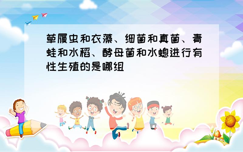 草履虫和衣藻、细菌和真菌、青蛙和水稻、酵母菌和水螅进行有性生殖的是哪组