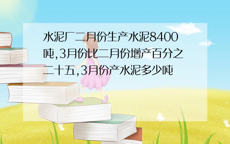 水泥厂二月份生产水泥8400吨,3月份比二月份增产百分之二十五,3月份产水泥多少吨