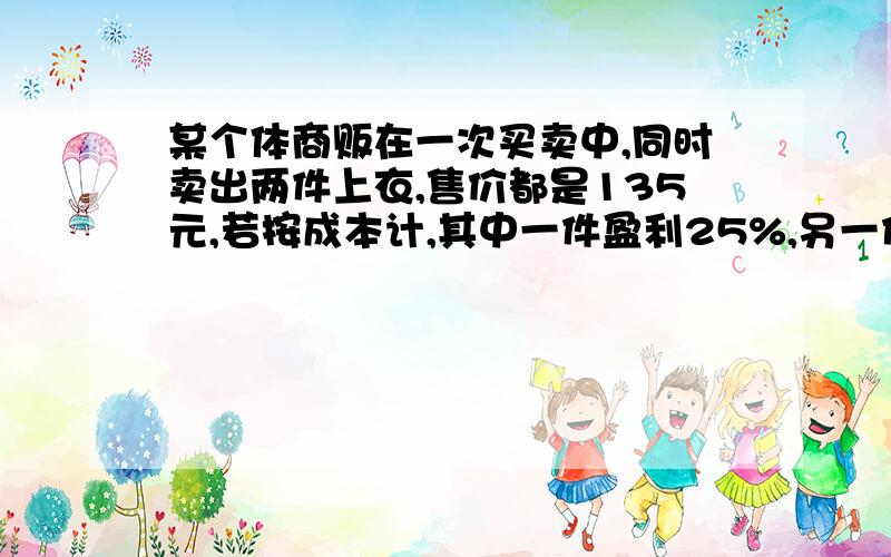 某个体商贩在一次买卖中,同时卖出两件上衣,售价都是135元,若按成本计,其中一件盈利25%,另一件亏本25%,在这次买卖中他赚还是赔?赚（赔）了多少?