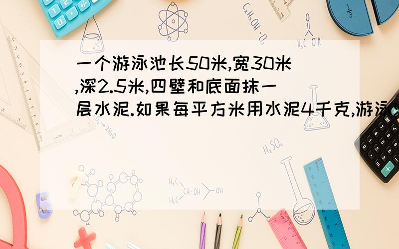 一个游泳池长50米,宽30米,深2.5米,四壁和底面抹一层水泥.如果每平方米用水泥4千克,游泳池需水泥多少千克?游泳池占地面积是多少?如果池水深2米,游泳池装水多少吨?