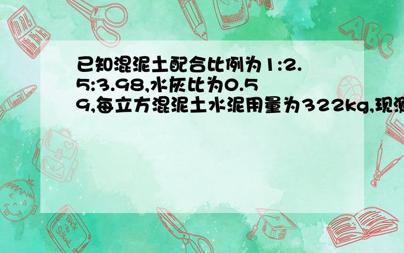 已知混泥土配合比例为1:2.5:3.98,水灰比为0.59,每立方混泥土水泥用量为322kg,现测得施工现场沙子的含水率为5%,石子的含水率为1%,调整后水泥、沙石水的用量和施工配合比.