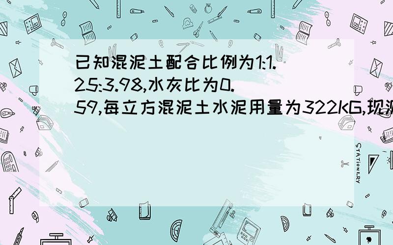 已知混泥土配合比例为1:1.25:3.98,水灰比为0.59,每立方混泥土水泥用量为322KG,现测得施工现场沙子的含水率已知混泥土配合比例为1:1.25:3.98,水灰比为0.59,每立方混泥土水泥用量为322kg,现测得施工