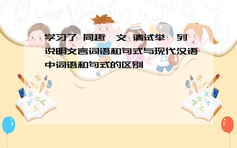 学习了 同趣一文 请试举一列说明文言词语和句式与现代汉语中词语和句式的区别