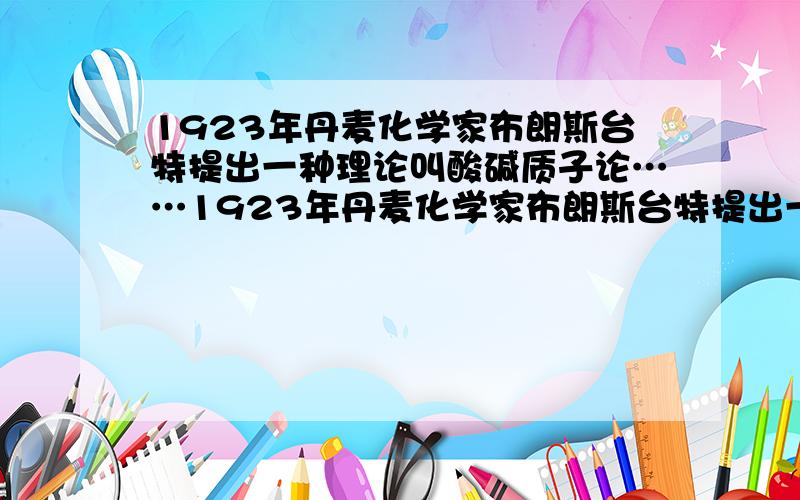 1923年丹麦化学家布朗斯台特提出一种理论叫酸碱质子论……1923年丹麦化学家布朗斯台特提出一种理论叫酸碱质子论人为规定凡是能够释放质子（H+）的任何物质（包括分子或离子）都是酸,