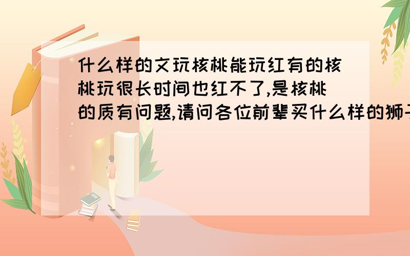 什么样的文玩核桃能玩红有的核桃玩很长时间也红不了,是核桃的质有问题,请问各位前辈买什么样的狮子头好