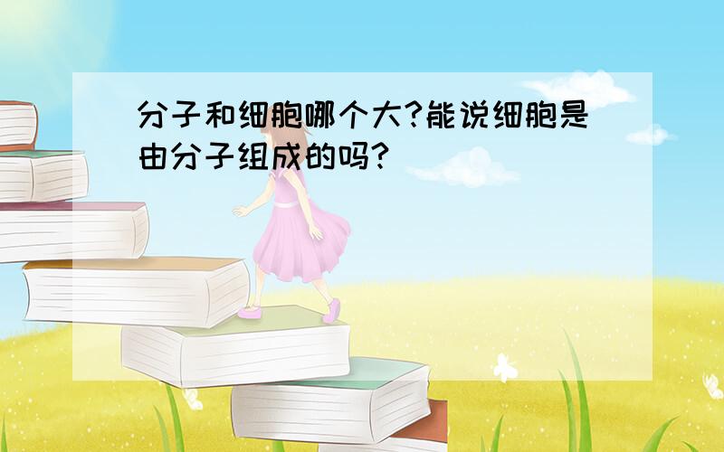 分子和细胞哪个大?能说细胞是由分子组成的吗?