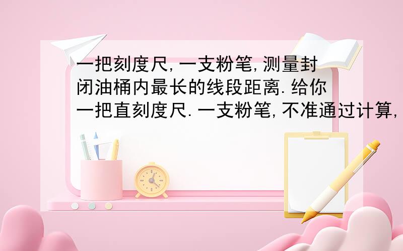 一把刻度尺,一支粉笔,测量封闭油桶内最长的线段距离.给你一把直刻度尺.一支粉笔,不准通过计算,不准打开油桶,你怎么样测量封闭油桶内最长的线段距离