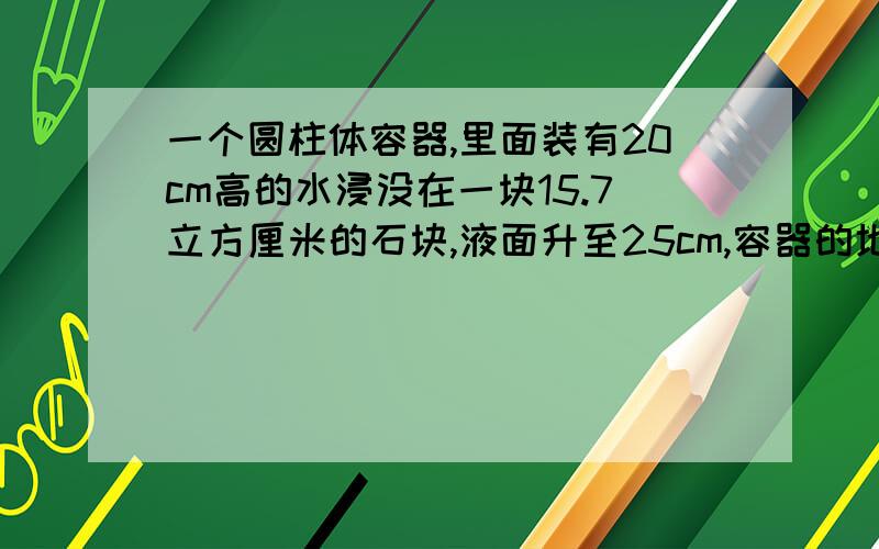 一个圆柱体容器,里面装有20cm高的水浸没在一块15.7立方厘米的石块,液面升至25cm,容器的地面积是多少?