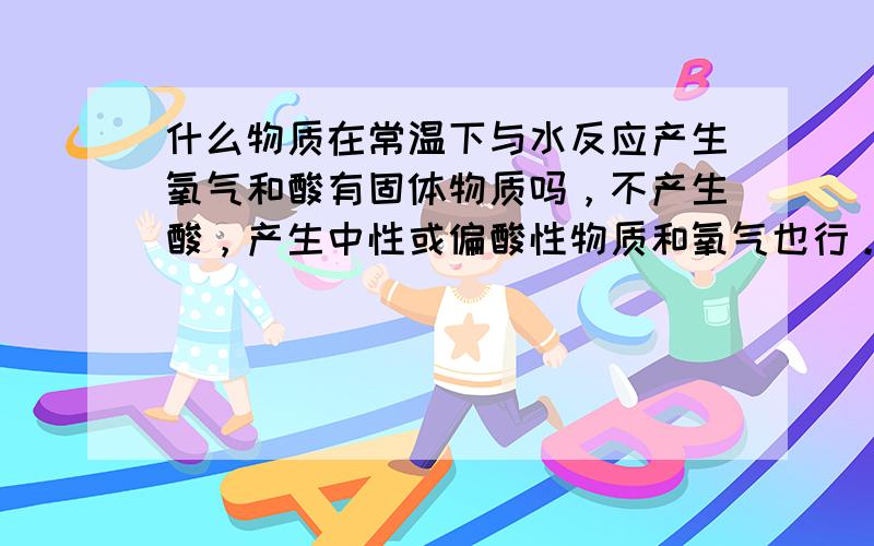 什么物质在常温下与水反应产生氧气和酸有固体物质吗，不产生酸，产生中性或偏酸性物质和氧气也行。