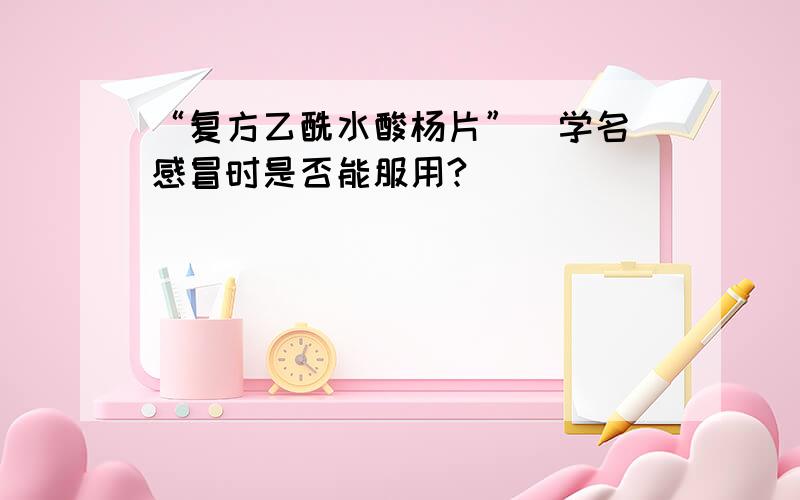 “复方乙酰水酸杨片”（学名）感冒时是否能服用?