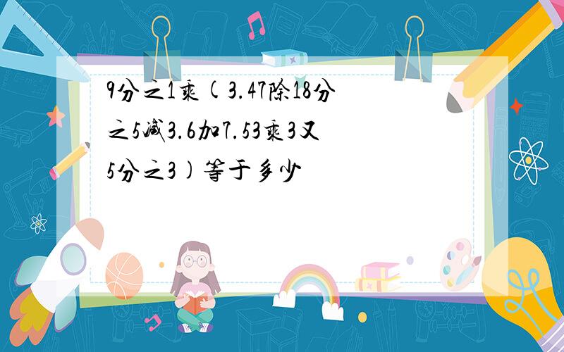 9分之1乘(3.47除18分之5减3.6加7.53乘3又5分之3)等于多少