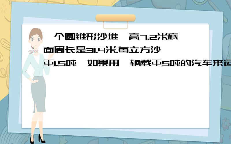 一个圆锥形沙堆,高7.2米底面周长是31.4米.每立方沙重1.5吨,如果用一辆载重5吨的汽车来运,几次可以运完