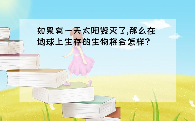 如果有一天太阳毁灭了,那么在地球上生存的生物将会怎样?