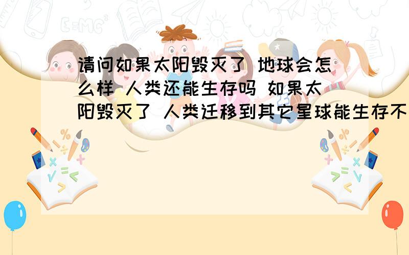 请问如果太阳毁灭了 地球会怎么样 人类还能生存吗 如果太阳毁灭了 人类迁移到其它星球能生存不呢?请如题回答 别说什么 想点别的 之类的话 我就是想在快乐过好每天 所以才会碰到什么感