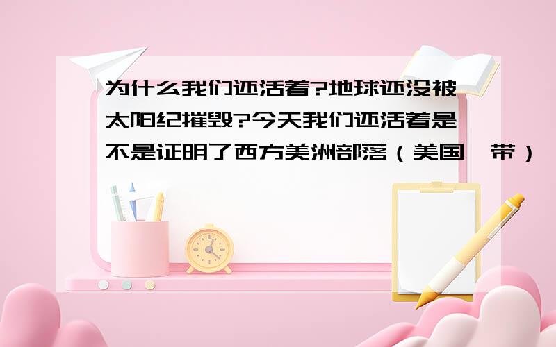 为什么我们还活着?地球还没被太阳纪摧毁?今天我们还活着是不是证明了西方美洲部落（美国一带）,当时多么愚昧而无谓的猜测!西方人不适合预知未来的风格,只适合钻研科技；东方人比较