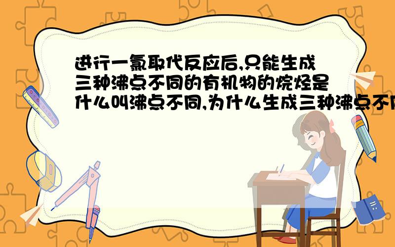 进行一氯取代反应后,只能生成三种沸点不同的有机物的烷烃是什么叫沸点不同,为什么生成三种沸点不同的有机物就要看氢的数目?求详解