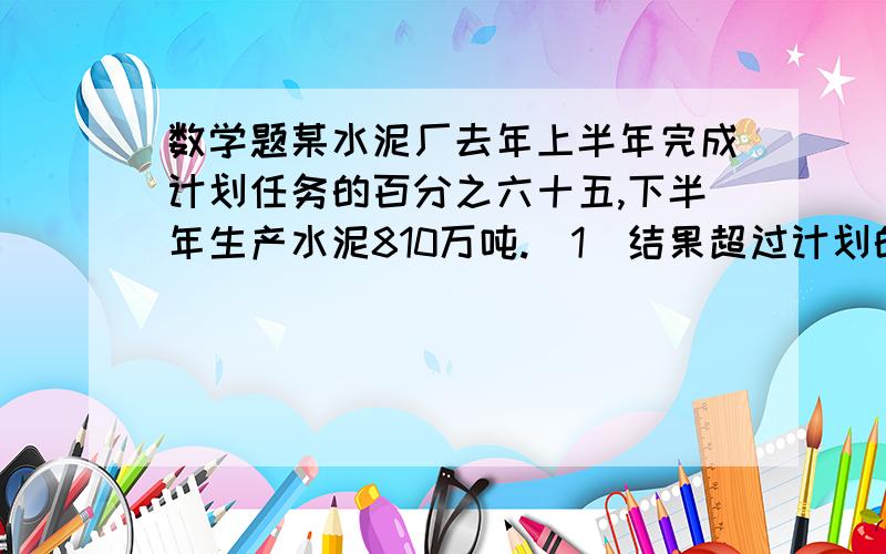 数学题某水泥厂去年上半年完成计划任务的百分之六十五,下半年生产水泥810万吨.（1）结果超过计划的百分之二十五,计划生产水泥多少万吨?（2）结果超过计划60万吨,计划生产水泥多少万吨?