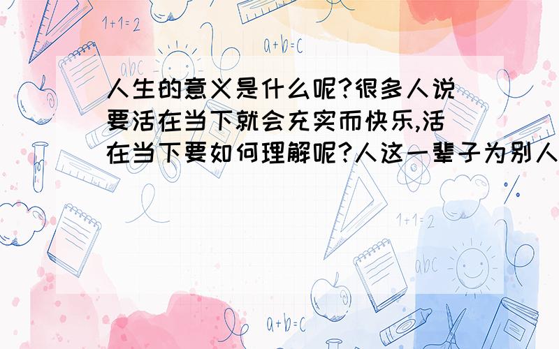 人生的意义是什么呢?很多人说要活在当下就会充实而快乐,活在当下要如何理解呢?人这一辈子为别人活多过为自己而活,总是忙忙碌碌,年轻时拼命上大学,随后赶快找工作,接着忙结婚生小孩,