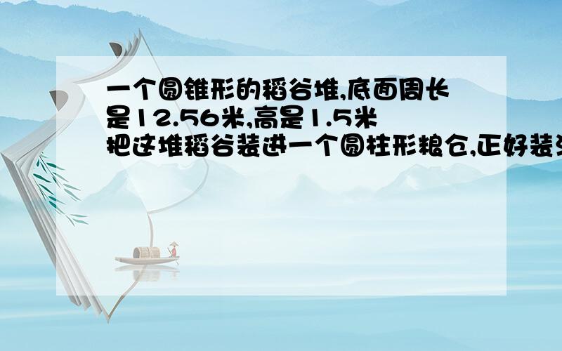 一个圆锥形的稻谷堆,底面周长是12.56米,高是1.5米把这堆稻谷装进一个圆柱形粮仓,正好装满,从里面量得粮仓的底面直径是2米.求粮仓的高是多少米?