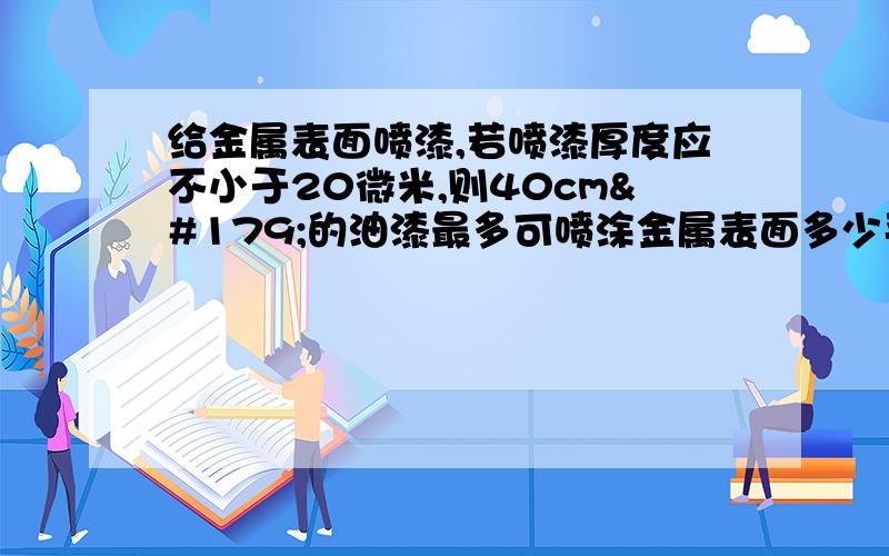 给金属表面喷漆,若喷漆厚度应不小于20微米,则40cm³的油漆最多可喷涂金属表面多少平方米?给金属表面喷漆,若喷漆厚度应不小于20微米,则40cm³的油漆最多可喷涂金属表面多少平方米?求