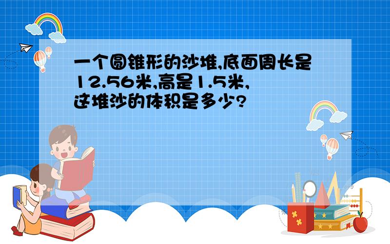 一个圆锥形的沙堆,底面周长是12.56米,高是1.5米,这堆沙的体积是多少?