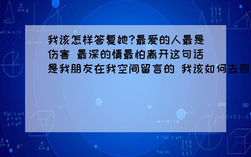 我该怎样答复她?最爱的人最是伤害 最深的情最怕离开这句话是我朋友在我空间留言的 我该如何去回复她?