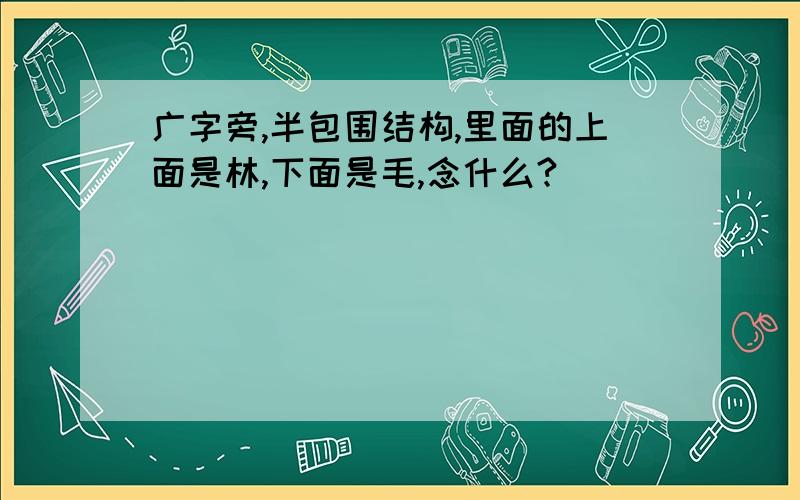 广字旁,半包围结构,里面的上面是林,下面是毛,念什么?