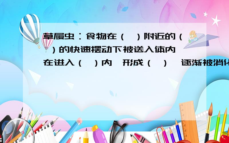 草履虫：食物在（ ）附近的（ ）的快速摆动下被送入体内,在进入（ ）内,形成（ ）,逐渐被消化草履虫：食物在（ ）附近的（ ）的快速摆动下被送入体内,在进入（ ）内,形成（ ）,逐渐被