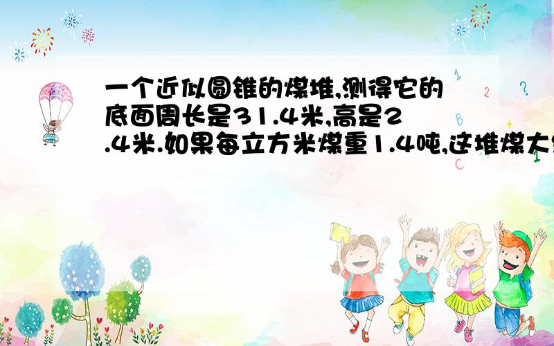 一个近似圆锥的煤堆,测得它的底面周长是31.4米,高是2.4米.如果每立方米煤重1.4吨,这堆煤大约重多少吨