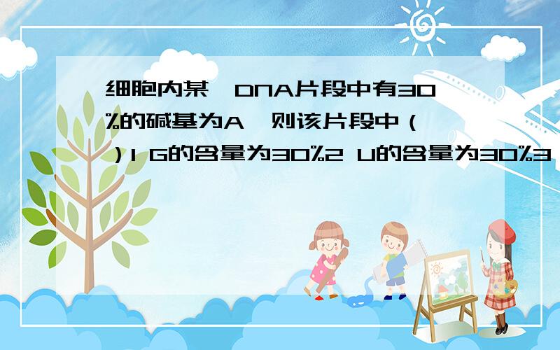 细胞内某一DNA片段中有30%的碱基为A,则该片段中（ ）1 G的含量为30%2 U的含量为30%3 嘌呤含量为50%4 嘧啶含量为40%