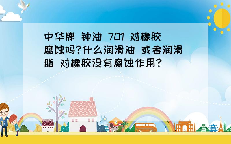 中华牌 钟油 701 对橡胶腐蚀吗?什么润滑油 或者润滑脂 对橡胶没有腐蚀作用?