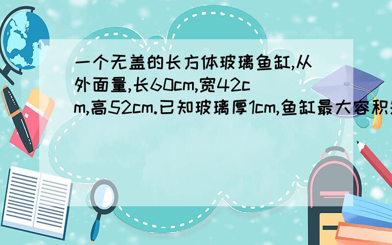 一个无盖的长方体玻璃鱼缸,从外面量,长60cm,宽42cm,高52cm.已知玻璃厚1cm,鱼缸最大容积是多少立方厘米?