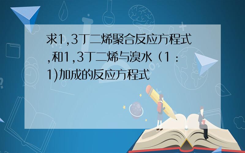 求1,3丁二烯聚合反应方程式,和1,3丁二烯与溴水（1：1)加成的反应方程式