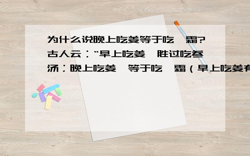 为什么说晚上吃姜等于吃砒霜?古人云：“早上吃姜,胜过吃参汤；晚上吃姜,等于吃砒霜（早上吃姜有益,晚上吃姜有害）.” 生姜味辛性温,含有挥发油、姜辣素、树脂及淀粉等.姜能增强和加