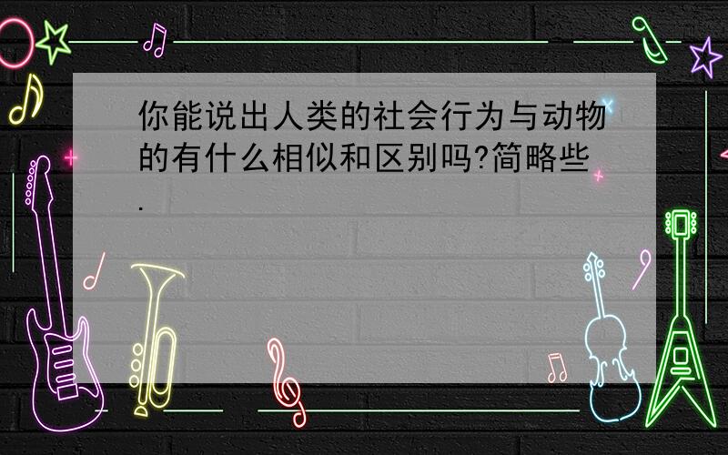 你能说出人类的社会行为与动物的有什么相似和区别吗?简略些.