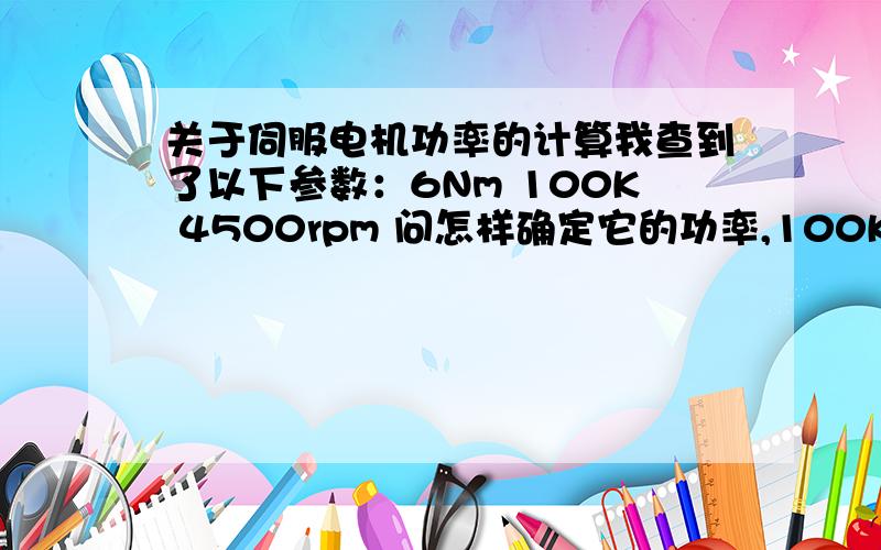 关于伺服电机功率的计算我查到了以下参数：6Nm 100K 4500rpm 问怎样确定它的功率,100K不知道是什么.