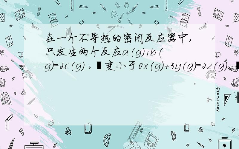 在一个不导热的密闭反应器中,只发生两个反应a(g)+b(g)=2c(g) ,焓变小于0x(g)+3y(g)=2z(g),焓变大于0上述等号为可逆符号,进行相关操作且达到平衡后（忽略体积改变所做的功）.等压时,通入Z气体,反